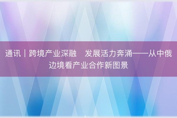 通讯｜跨境产业深融　发展活力奔涌——从中俄边境看产业合作新图景