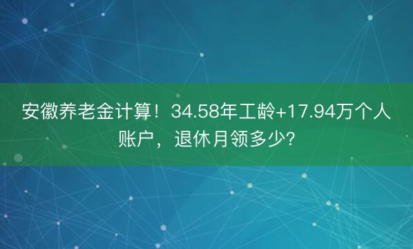 安徽养老金计算！34.58年工龄+17.94万个人账户，退休月领多少？