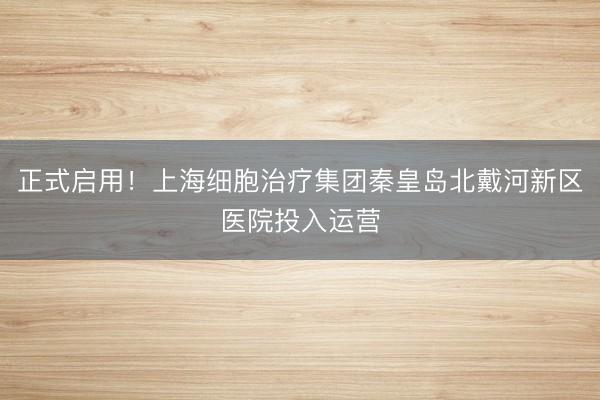 正式启用！上海细胞治疗集团秦皇岛北戴河新区医院投入运营