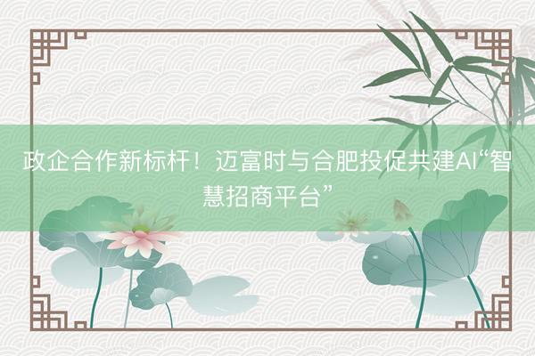 政企合作新标杆！迈富时与合肥投促共建AI“智慧招商平台”