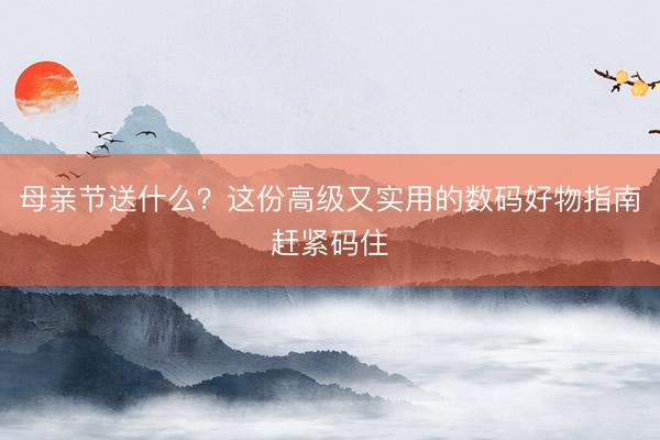 母亲节送什么？这份高级又实用的数码好物指南赶紧码住