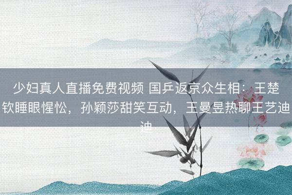 少妇真人直播免费视频 国乒返京众生相：王楚钦睡眼惺忪，孙颖莎甜笑互动，王曼昱热聊王艺迪