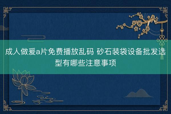成人做爰a片免费播放乱码 砂石装袋设备批发选型有哪些注意事项