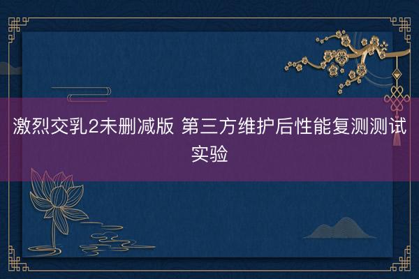激烈交乳2未删减版 第三方维护后性能复测测试实验