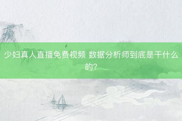 少妇真人直播免费视频 数据分析师到底是干什么的？