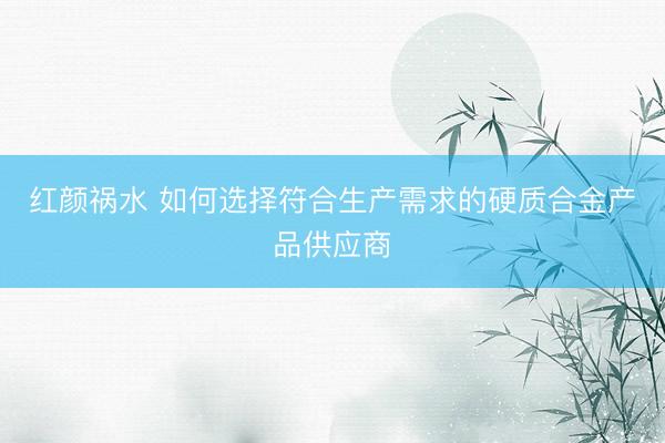红颜祸水 如何选择符合生产需求的硬质合金产品供应商