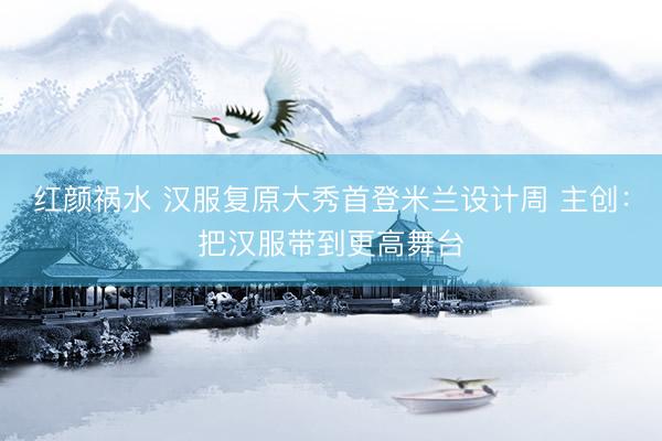 红颜祸水 汉服复原大秀首登米兰设计周 主创：把汉服带到更高舞台