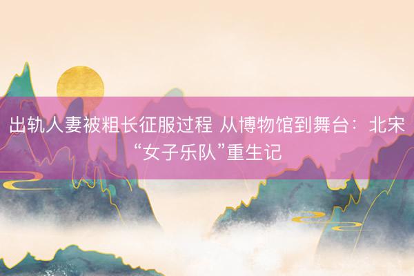 出轨人妻被粗长征服过程 从博物馆到舞台：北宋“女子乐队”重生记