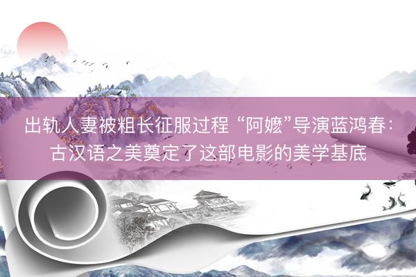 出轨人妻被粗长征服过程 “阿嬷”导演蓝鸿春：古汉语之美奠定了这部电影的美学基底