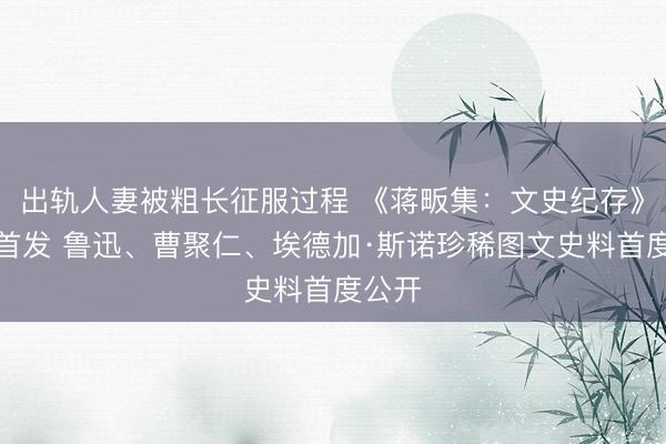 出轨人妻被粗长征服过程 《蒋畈集：文史纪存》新书首发 鲁迅、曹聚仁、埃德加·斯诺珍稀图文史料首度公开
