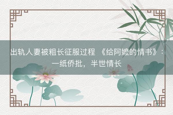出轨人妻被粗长征服过程 《给阿嬷的情书》：一纸侨批，半世情长