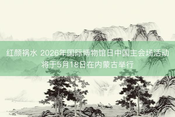 红颜祸水 2026年国际博物馆日中国主会场活动将于5月18日在内蒙古举行