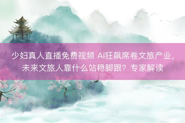少妇真人直播免费视频 AI狂飙席卷文旅产业，未来文旅人靠什么站稳脚跟？专家解读