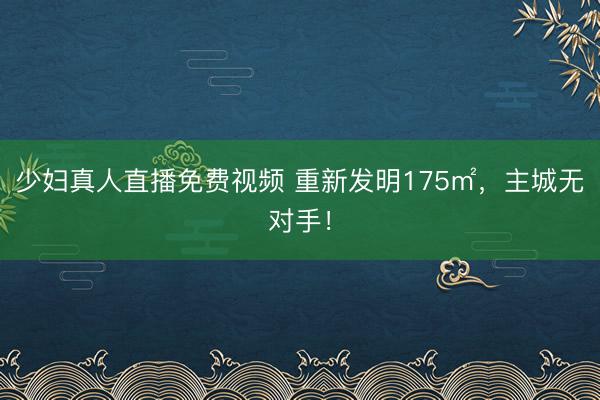 少妇真人直播免费视频 重新发明175㎡，主城无对手！
