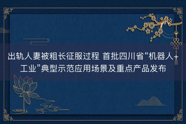 出轨人妻被粗长征服过程 首批四川省“机器人+工业”典型示范应用场景及重点产品发布