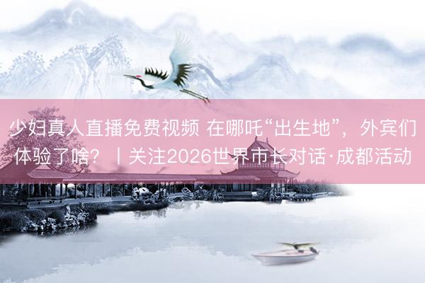 少妇真人直播免费视频 在哪吒“出生地”，外宾们体验了啥？丨关注2026世界市长对话·成都活动