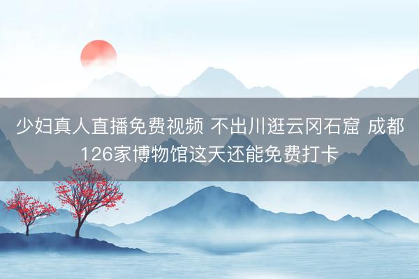 少妇真人直播免费视频 不出川逛云冈石窟 成都126家博物馆这天还能免费打卡