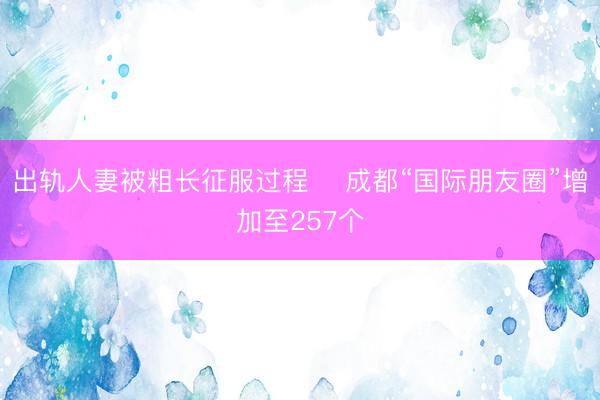 出轨人妻被粗长征服过程 ​成都“国际朋友圈”增加至257个