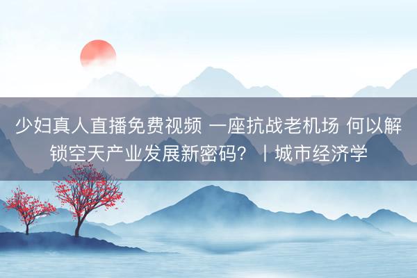 少妇真人直播免费视频 一座抗战老机场 何以解锁空天产业发展新密码？丨城市经济学