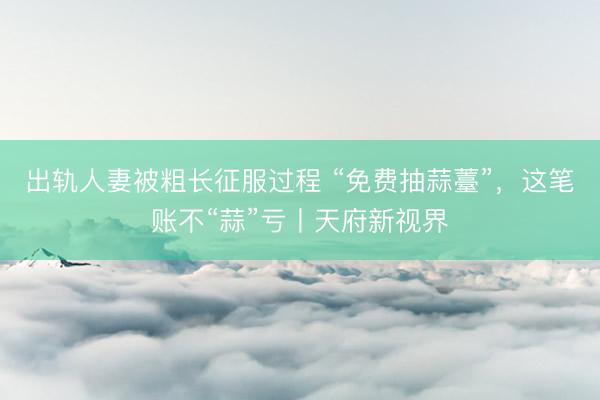 出轨人妻被粗长征服过程 “免费抽蒜薹”，这笔账不“蒜”亏丨天府新视界