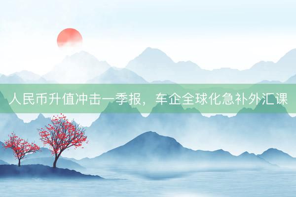 人民币升值冲击一季报，车企全球化急补外汇课