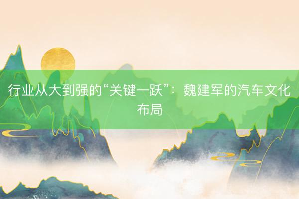 行业从大到强的“关键一跃”:魏建军的汽车文化布局