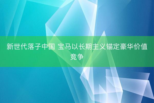 新世代落子中国 宝马以长期主义锚定豪华价值竞争