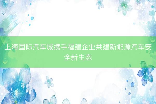 上海国际汽车城携手福建企业共建新能源汽车安全新生态