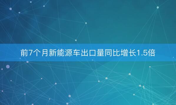 前7个月新能源车出口量同比增长1.5倍