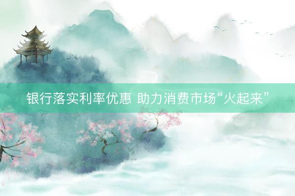 银行落实利率优惠 助力消费市场“火起来”