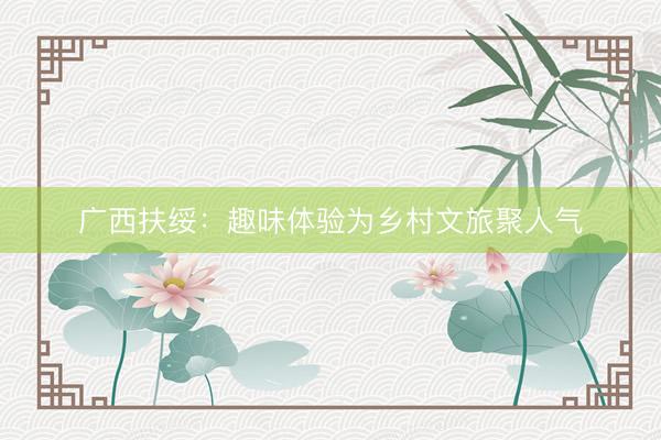 广西扶绥：趣味体验为乡村文旅聚人气