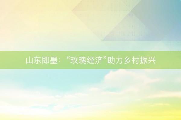 山东即墨：“玫瑰经济”助力乡村振兴