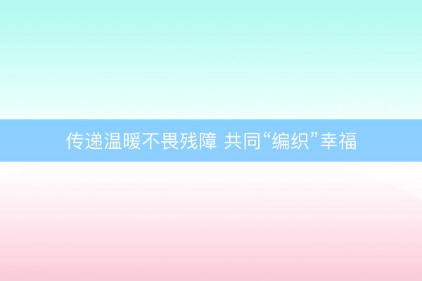 传递温暖不畏残障 共同“编织”幸福
