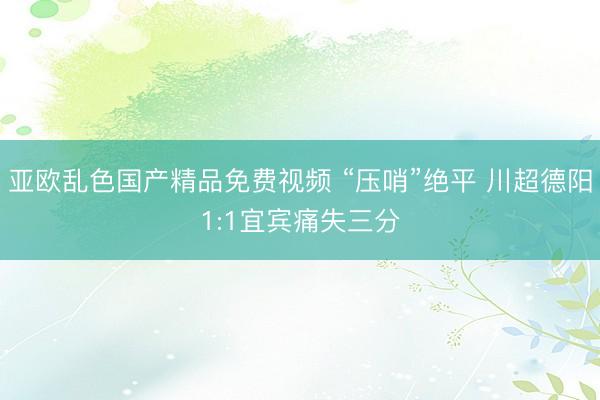 亚欧乱色国产精品免费视频 “压哨”绝平 川超德阳1:1宜宾痛失三分