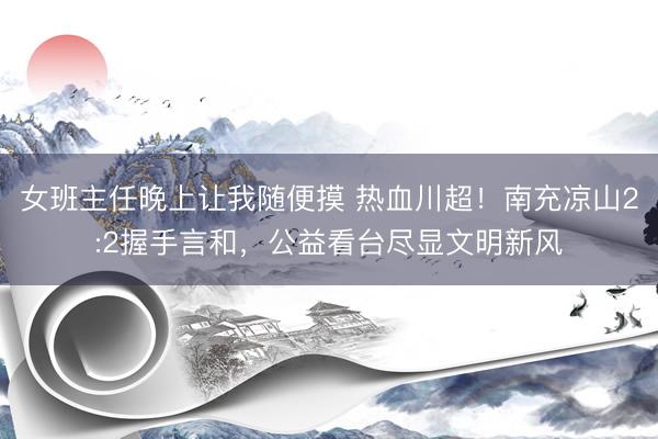 女班主任晚上让我随便摸 热血川超！南充凉山2:2握手言和，公益看台尽显文明新风
