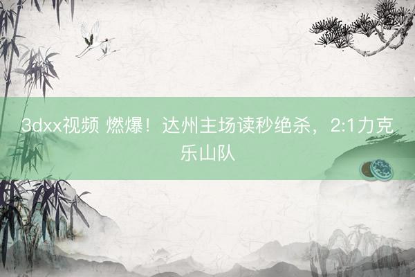 3dxx视频 燃爆！达州主场读秒绝杀，2:1力克乐山队