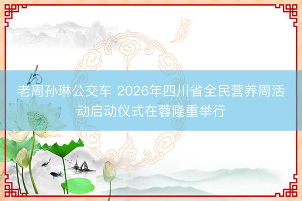 老周孙琳公交车 2026年四川省全民营养周活动启动仪式在蓉隆重举行
