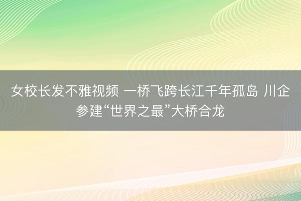 女校长发不雅视频 一桥飞跨长江千年孤岛 川企参建“世界之最”大桥合龙