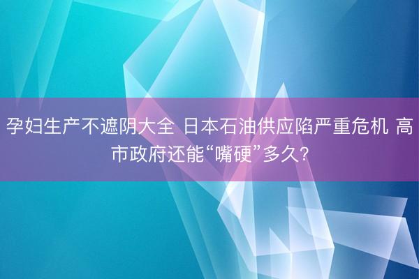 孕妇生产不遮阴大全 日本石油供应陷严重危机 高市政府还能“嘴硬”多久？