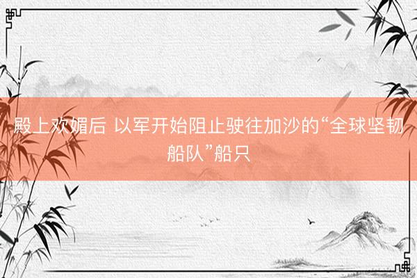 殿上欢媚后 以军开始阻止驶往加沙的“全球坚韧船队”船只