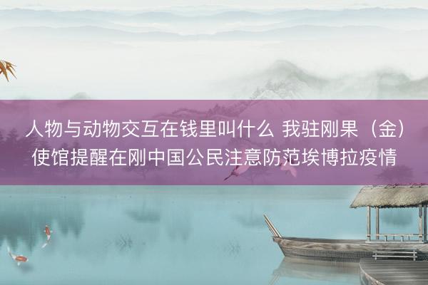 人物与动物交互在钱里叫什么 我驻刚果（金）使馆提醒在刚中国公民注意防范埃博拉疫情