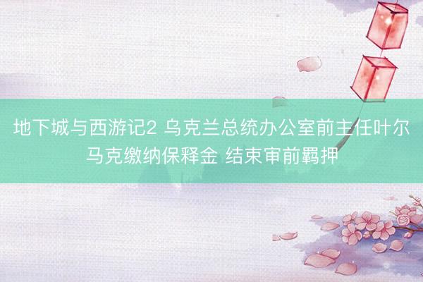 地下城与西游记2 乌克兰总统办公室前主任叶尔马克缴纳保释金 结束审前羁押