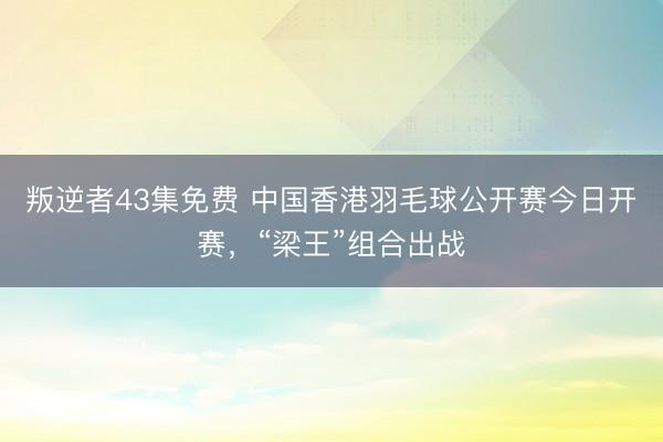 叛逆者43集免费 中国香港羽毛球公开赛今日开赛，“梁王”组合出战