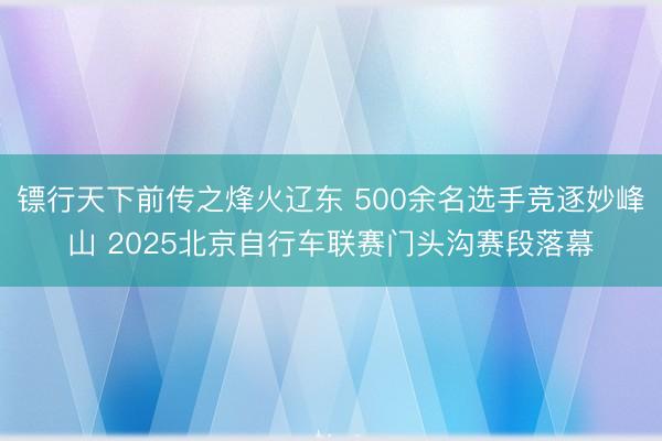 镖行天下前传之烽火辽东 500余名选手竞逐妙峰山 2025北京自行车联赛门头沟赛段落幕