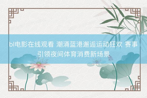 bl电影在线观看 潮涌蓝港邂逅运动狂欢 赛事引领夜间体育消费新场景