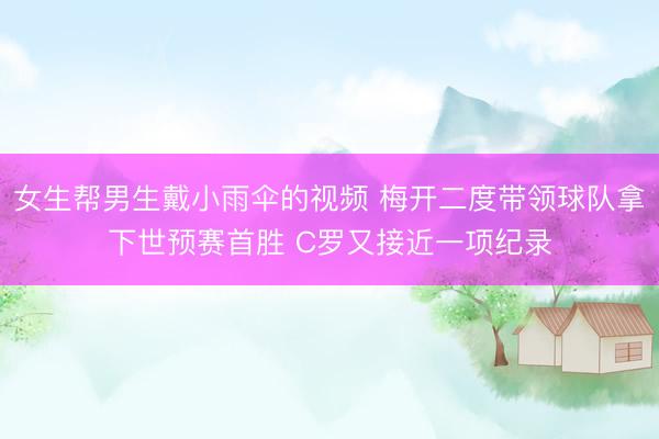 女生帮男生戴小雨伞的视频 梅开二度带领球队拿下世预赛首胜 C罗又接近一项纪录