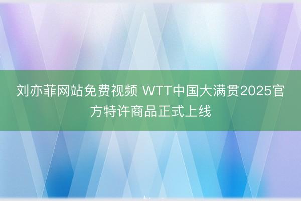 刘亦菲网站免费视频 WTT中国大满贯2025官方特许商品正式上线