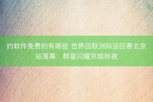 约软件免费的有哪些 世界田联洲际巡回赛北京站落幕:群星闪耀京城秋夜