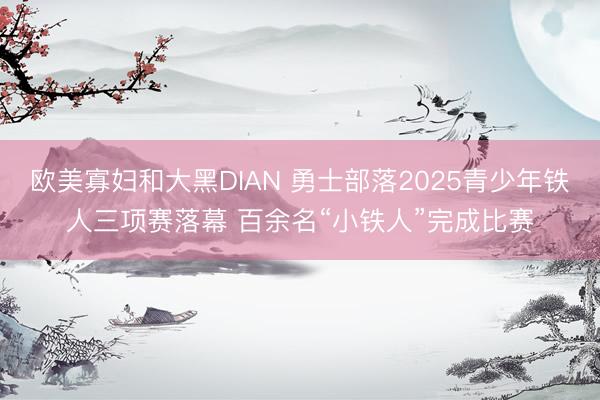 欧美寡妇和大黑DIAN 勇士部落2025青少年铁人三项赛落幕 百余名“小铁人”完成比赛