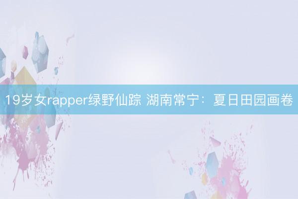 19岁女rapper绿野仙踪 湖南常宁：夏日田园画卷